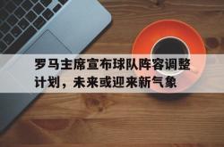 lol转区-包含罗马主席宣布球队阵容调整计划,未来或迎来新气象的词条
